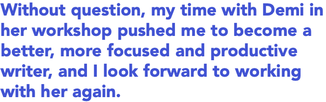 Without question, my time with Demi in her workshop pushed me to become a better, more focused and productive writer, and I look forward to working with her again.